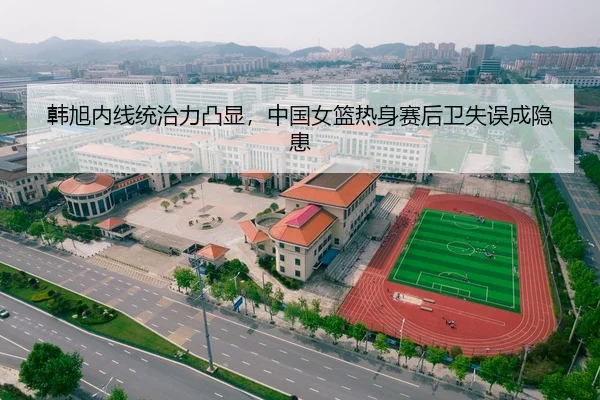 韩旭内线统治力凸显，中国女篮热身赛后卫失误成隐患