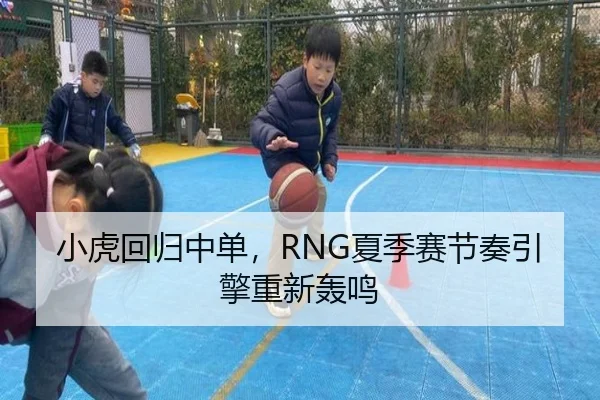 小虎回归中单，RNG夏季赛节奏引擎重新轰鸣