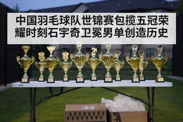 中国羽毛球队世锦赛包揽五冠荣耀时刻石宇奇卫冕男单创造历史